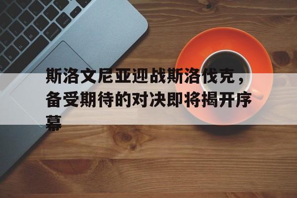 关于斯洛文尼亚迎战斯洛伐克，备受期待的对决即将揭开序幕的信息